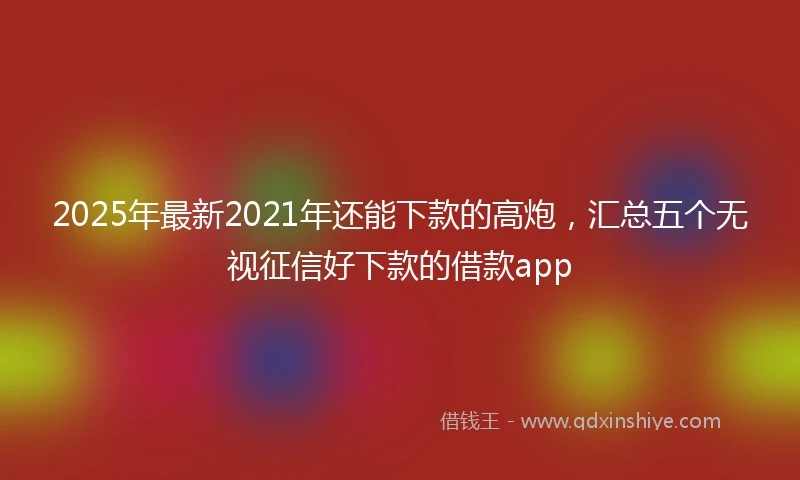 2025年最新2021年还能下款的高炮，汇总五个无视征信好下款的借款app