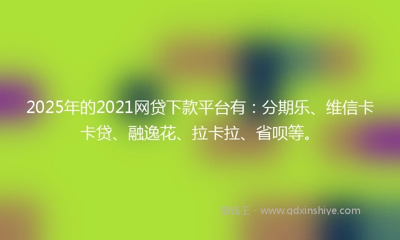 2025年的2021网贷下款平台有：分期乐、维信卡卡贷、融逸花、拉卡拉、省呗等。