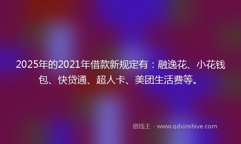 2025年的2021年借款新规定有：融逸花、小花钱包、快贷通、超人卡、美团生活费等。