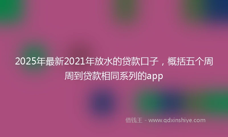 2025年最新2021年放水的贷款口子，概括五个周周到贷款相同系列的app