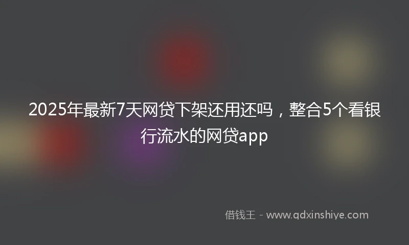 2025年最新7天网贷下架还用还吗，整合5个看银行流水的网贷app