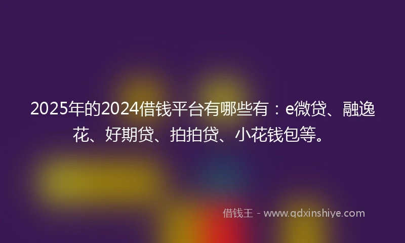2025年的2024借钱平台有哪些有：e微贷、融逸花、好期贷、拍拍贷、小花钱包等。