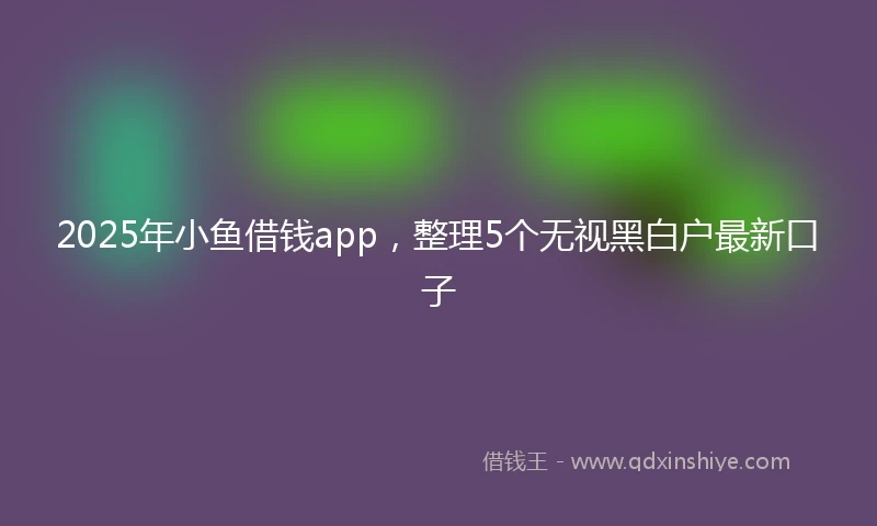 2025年小鱼借钱app，整理5个无视黑白户最新口子