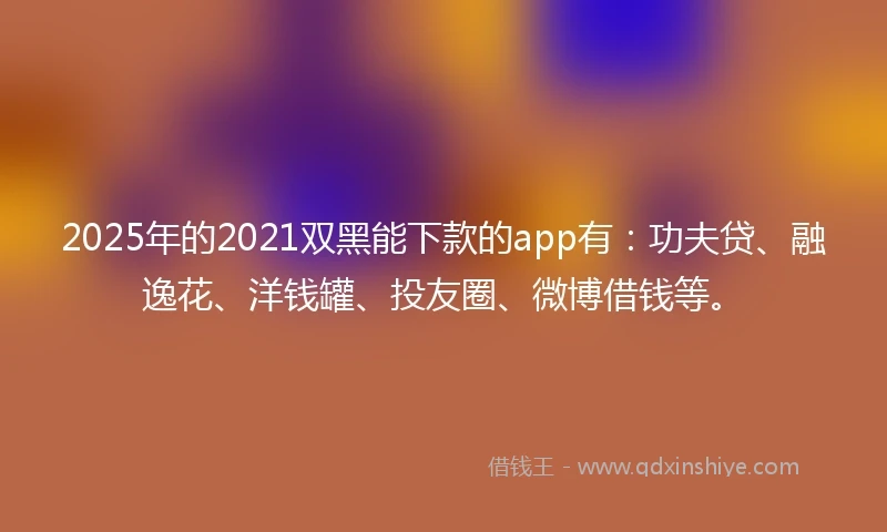 2025年的2021双黑能下款的app有：功夫贷、融逸花、洋钱罐、投友圈、微博借钱等。