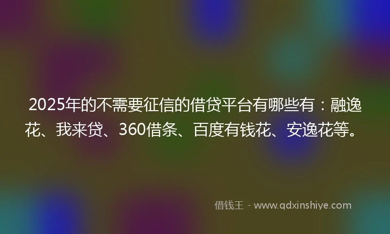 2025年的不需要征信的借贷平台有哪些有：融逸花、我来贷、360借条、百度有钱花、安逸花等。