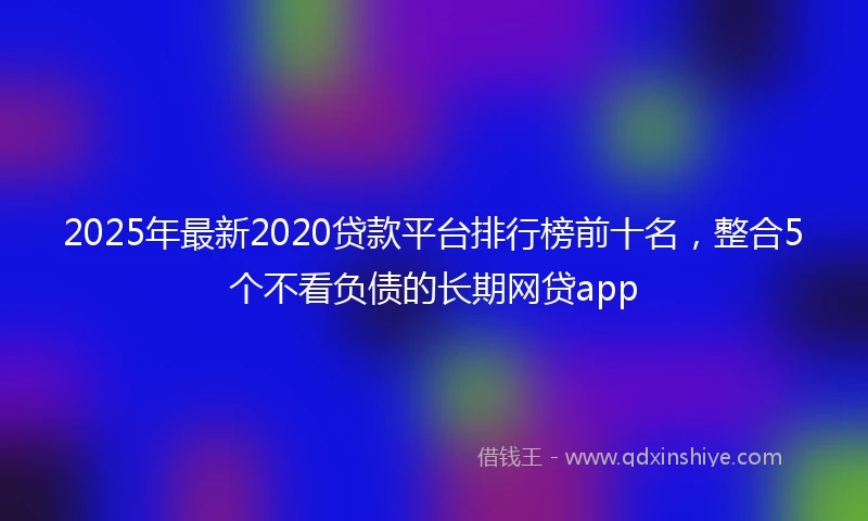 2025年最新2020贷款平台排行榜前十名，整合5个不看负债的长期网贷app