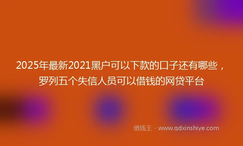 2025年最新2021黑户可以下款的口子还有哪些，罗列五个失信人员可以借钱的网贷平台