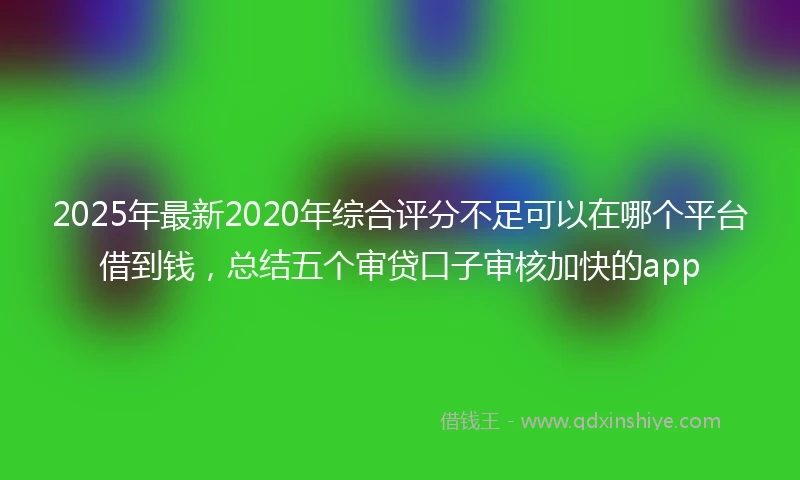 2025年最新2020年综合评分不足可以在哪个平台借到钱，总结五个审贷口子审核加快的app
