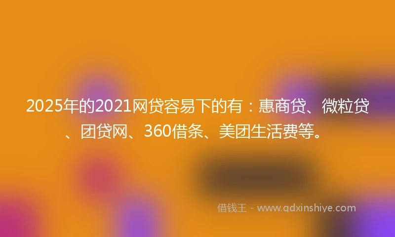 2025年的2021网贷容易下的有：惠商贷、微粒贷、团贷网、360借条、美团生活费等。