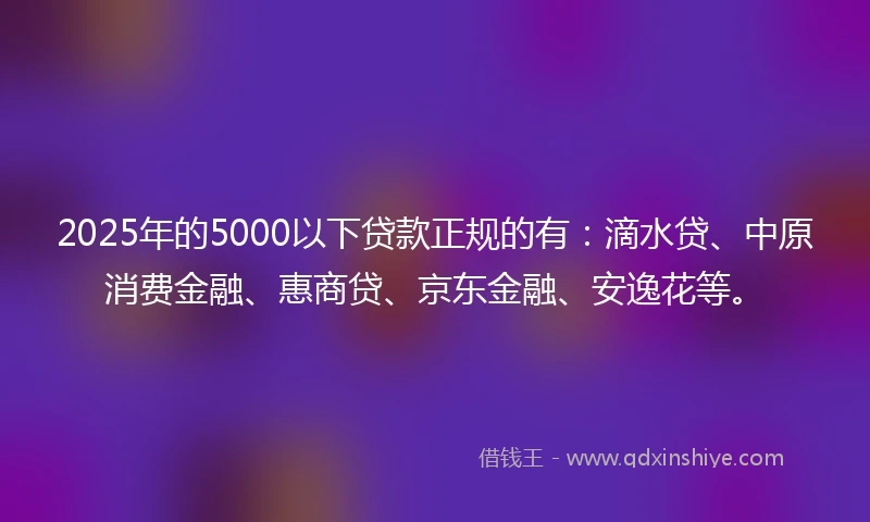 2025年的5000以下贷款正规的有：滴水贷、中原消费金融、惠商贷、京东金融、安逸花等。
