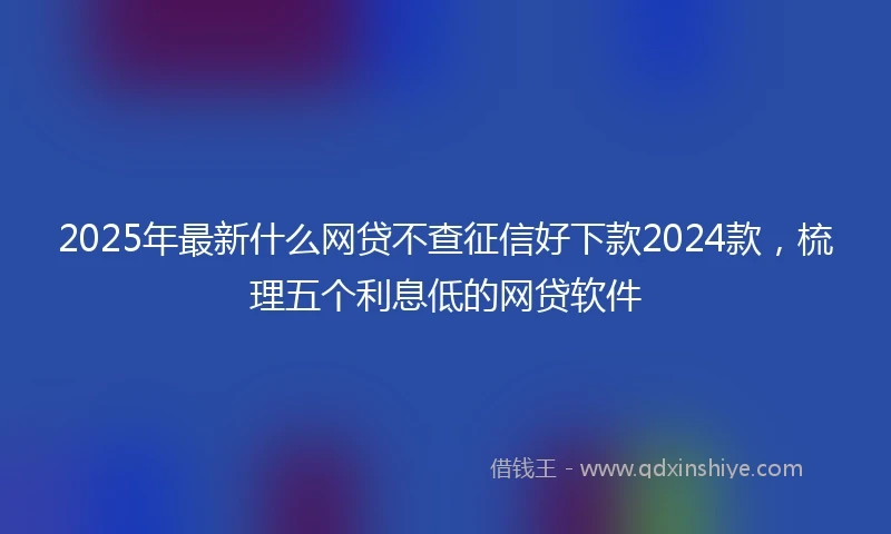 2025年最新什么网贷不查征信好下款2024款，梳理五个利息低的网贷软件