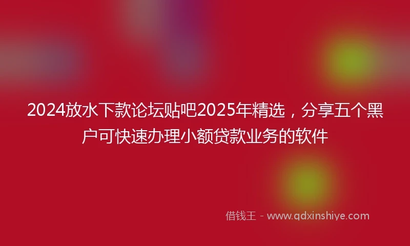 2024放水下款论坛贴吧2025年精选，分享五个黑户可快速办理小额贷款业务的软件