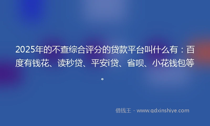 2025年的不查综合评分的贷款平台叫什么有：百度有钱花、读秒贷、平安i贷、省呗、小花钱包等。