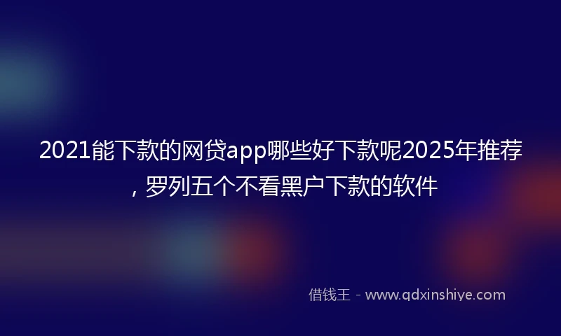 2021能下款的网贷app哪些好下款呢2025年推荐，罗列五个不看黑户下款的软件