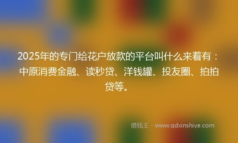 2025年的专门给花户放款的平台叫什么来着有：中原消费金融、读秒贷、洋钱罐、投友圈、拍拍贷等。