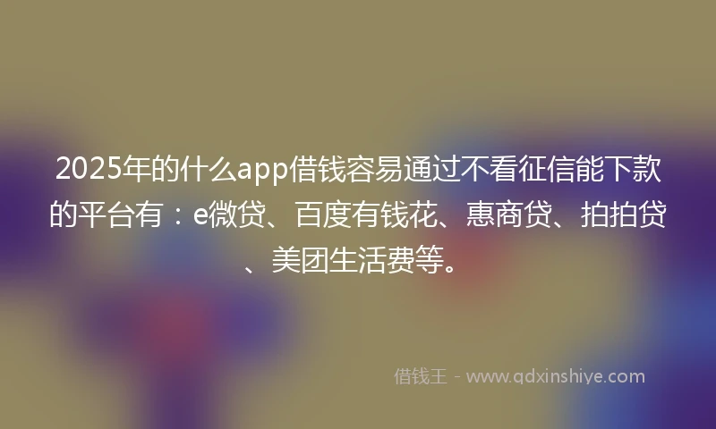 2025年的什么app借钱容易通过不看征信能下款的平台有：e微贷、百度有钱花、惠商贷、拍拍贷、美团生活费等。