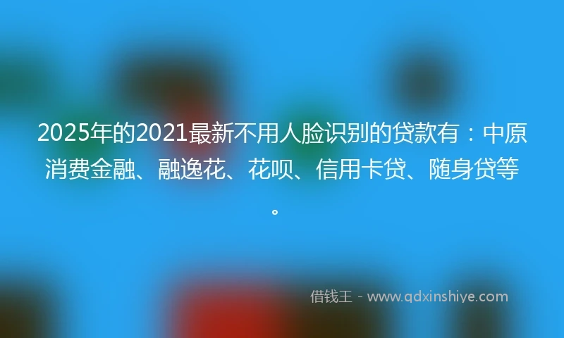 2025年的2021最新不用人脸识别的贷款有：中原消费金融、融逸花、花呗、信用卡贷、随身贷等。
