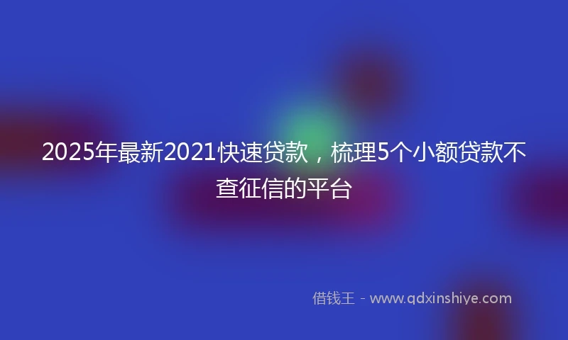 2025年最新2021快速贷款，梳理5个小额贷款不查征信的平台