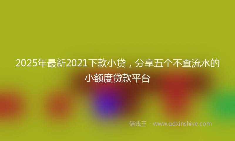 2025年最新2021下款小贷，分享五个不查流水的小额度贷款平台