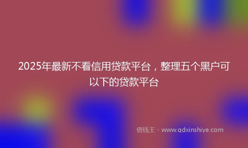 2025年最新不看信用贷款平台，整理五个黑户可以下的贷款平台