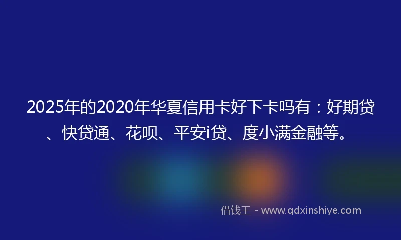 2025年的2020年华夏信用卡好下卡吗有：好期贷、快贷通、花呗、平安i贷、度小满金融等。