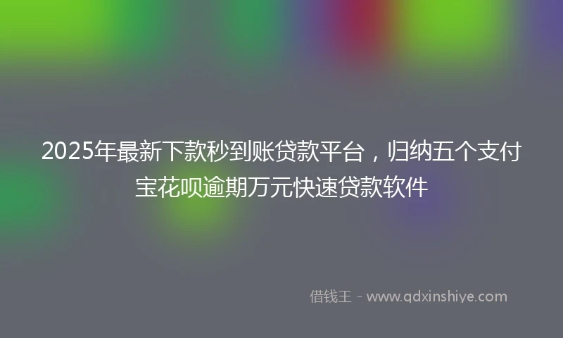 2025年最新下款秒到账贷款平台，归纳五个支付宝花呗逾期万元快速贷款软件