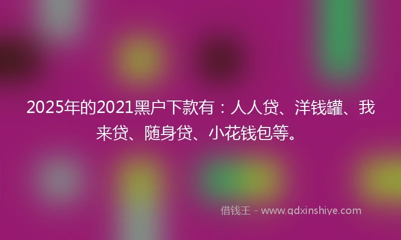 2025年的2021黑户下款有：人人贷、洋钱罐、我来贷、随身贷、小花钱包等。