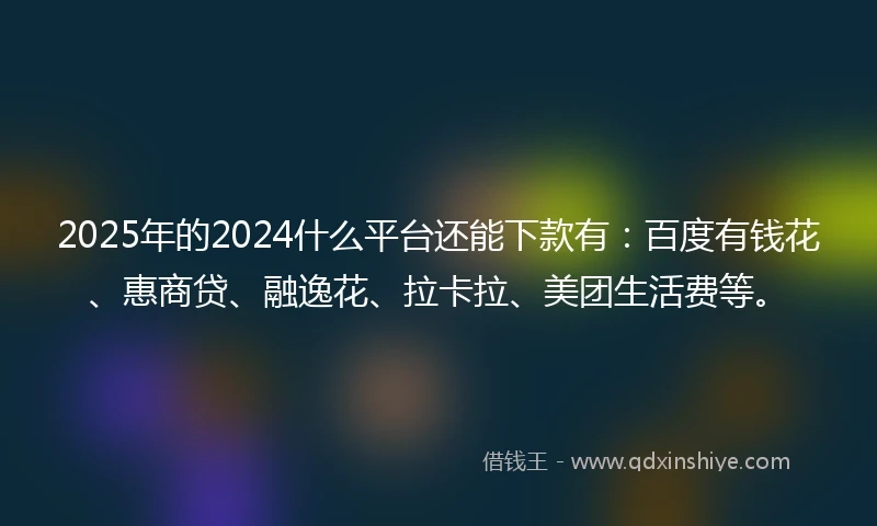 2025年的2024什么平台还能下款有：百度有钱花、惠商贷、融逸花、拉卡拉、美团生活费等。