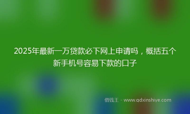 2025年最新一万贷款必下网上申请吗，概括五个新手机号容易下款的口子