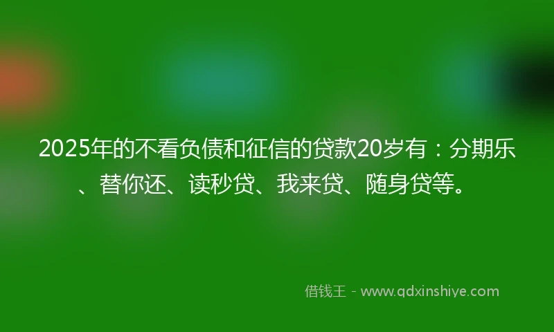 2025年的不看负债和征信的贷款20岁有：分期乐、替你还、读秒贷、我来贷、随身贷等。