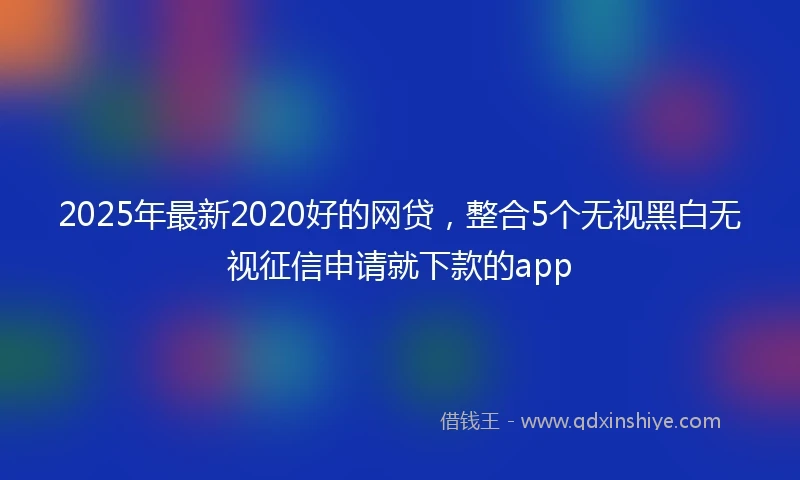 2025年最新2020好的网贷，整合5个无视黑白无视征信申请就下款的app