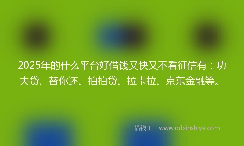 2025年的什么平台好借钱又快又不看征信有：功夫贷、替你还、拍拍贷、拉卡拉、京东金融等。