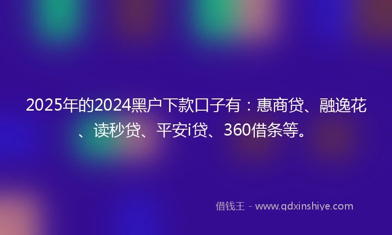 2025年的2024黑户下款口子有：惠商贷、融逸花、读秒贷、平安i贷、360借条等。