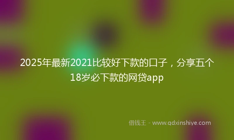 2025年最新2021比较好下款的口子，分享五个18岁必下款的网贷app