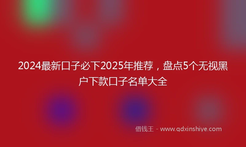 2024最新口子必下2025年推荐，盘点5个无视黑户下款口子名单大全