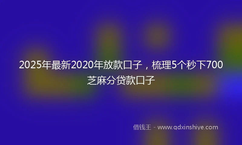 2025年最新2020年放款口子，梳理5个秒下700芝麻分贷款口子