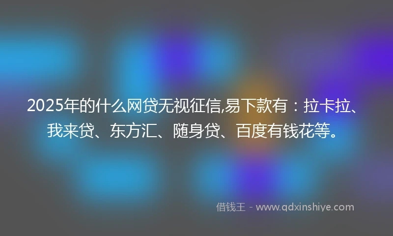 2025年的什么网贷无视征信,易下款有：拉卡拉、我来贷、东方汇、随身贷、百度有钱花等。