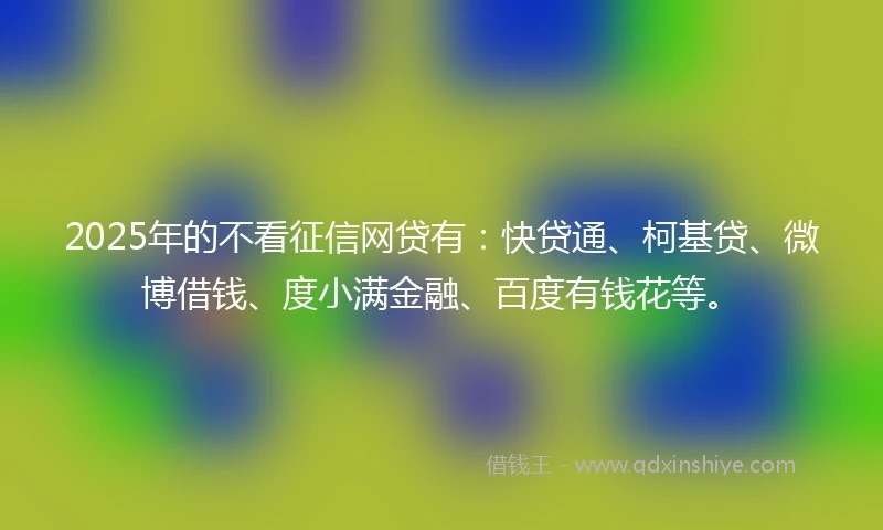 2025年的不看征信网贷有：快贷通、柯基贷、微博借钱、度小满金融、百度有钱花等。