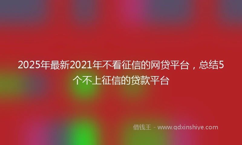 2025年最新2021年不看征信的网贷平台，总结5个不上征信的贷款平台