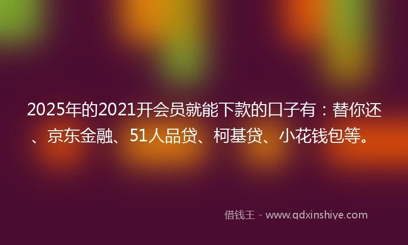 2025年的2021开会员就能下款的口子有：替你还、京东金融、51人品贷、柯基贷、小花钱包等。