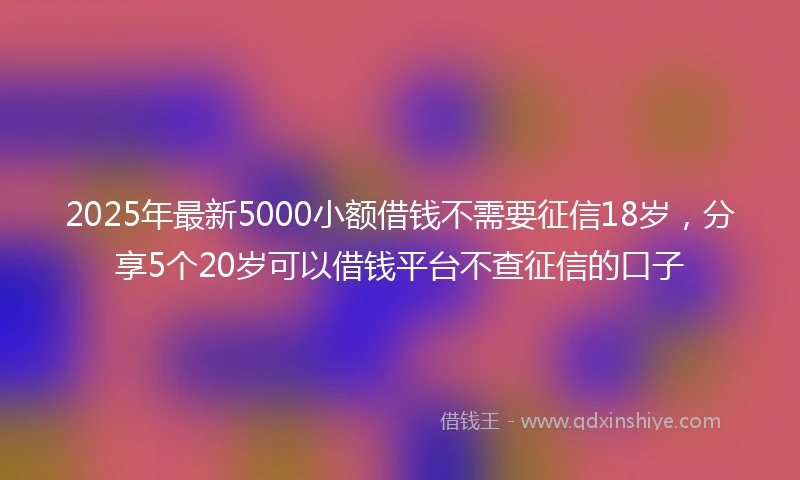 2025年最新5000小额借钱不需要征信18岁，分享5个20岁可以借钱平台不查征信的口子