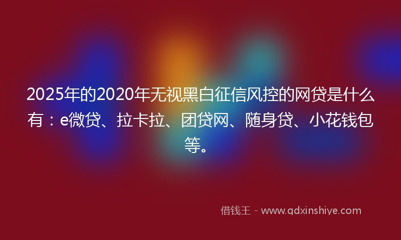 2025年的2020年无视黑白征信风控的网贷是什么有：e微贷、拉卡拉、团贷网、随身贷、小花钱包等。