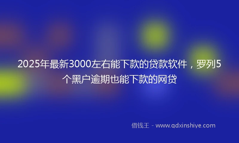 2025年最新3000左右能下款的贷款软件，罗列5个黑户逾期也能下款的网贷