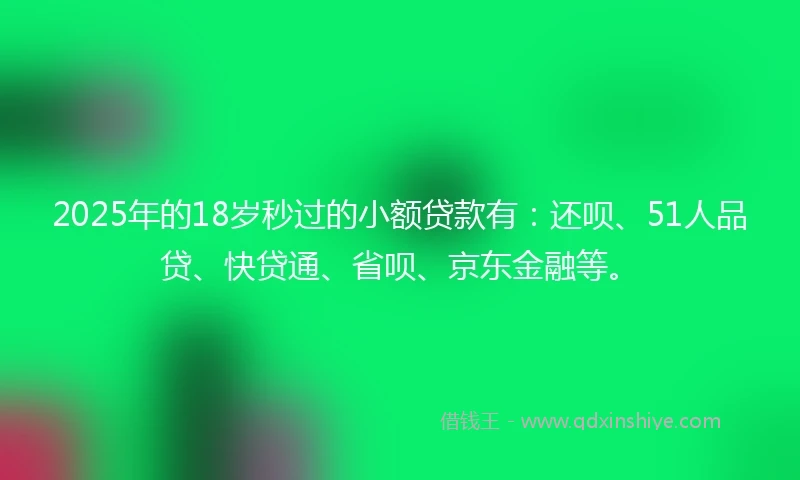 2025年的18岁秒过的小额贷款有：还呗、51人品贷、快贷通、省呗、京东金融等。