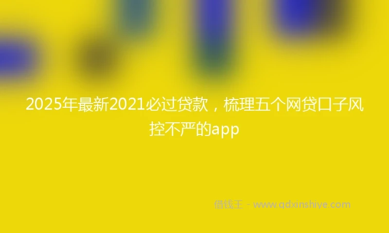 2025年最新2021必过贷款，梳理五个网贷口子风控不严的app