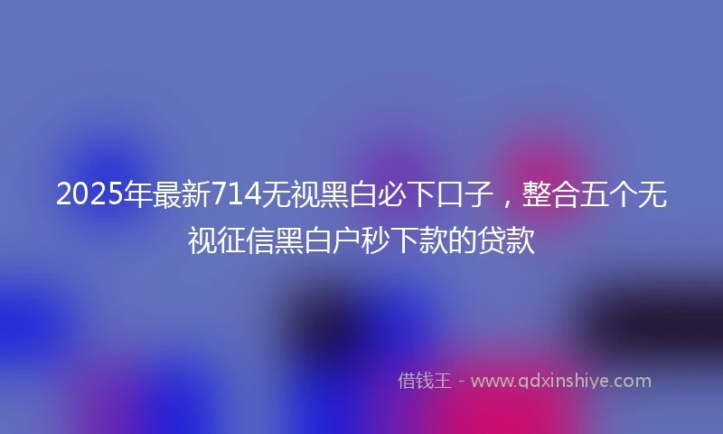 2025年最新714无视黑白必下口子，整合五个无视征信黑白户秒下款的贷款