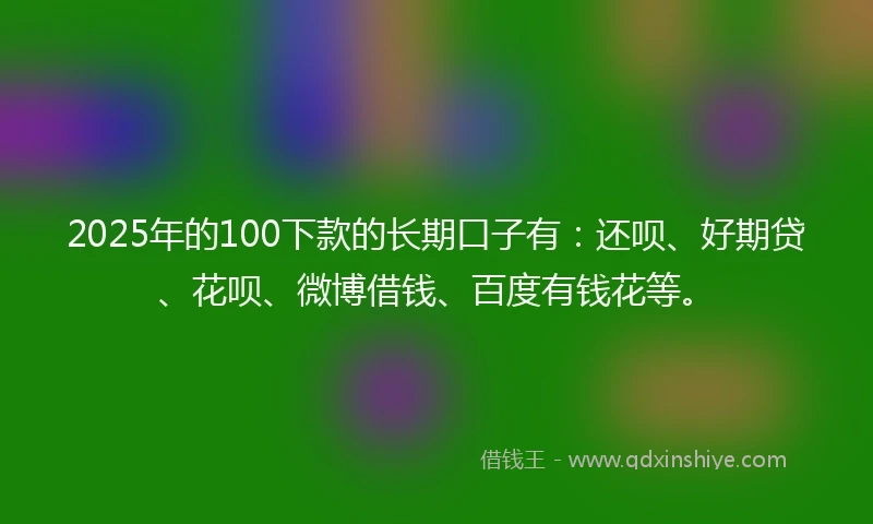 2025年的100下款的长期口子有：还呗、好期贷、花呗、微博借钱、百度有钱花等。