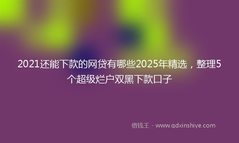 2021还能下款的网贷有哪些2025年精选，整理5个超级烂户双黑下款口子