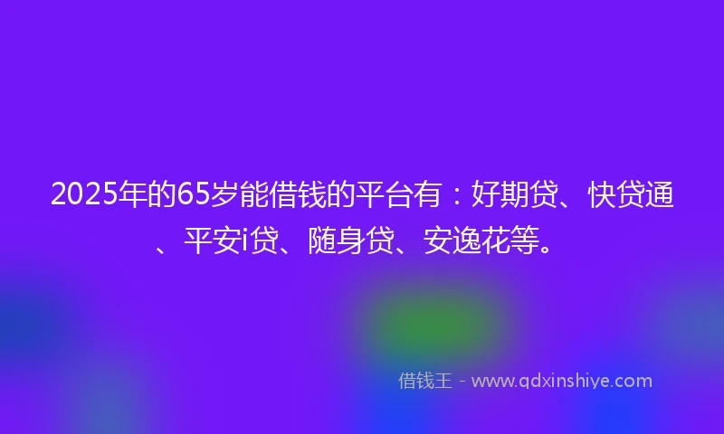 2025年的65岁能借钱的平台有：好期贷、快贷通、平安i贷、随身贷、安逸花等。
