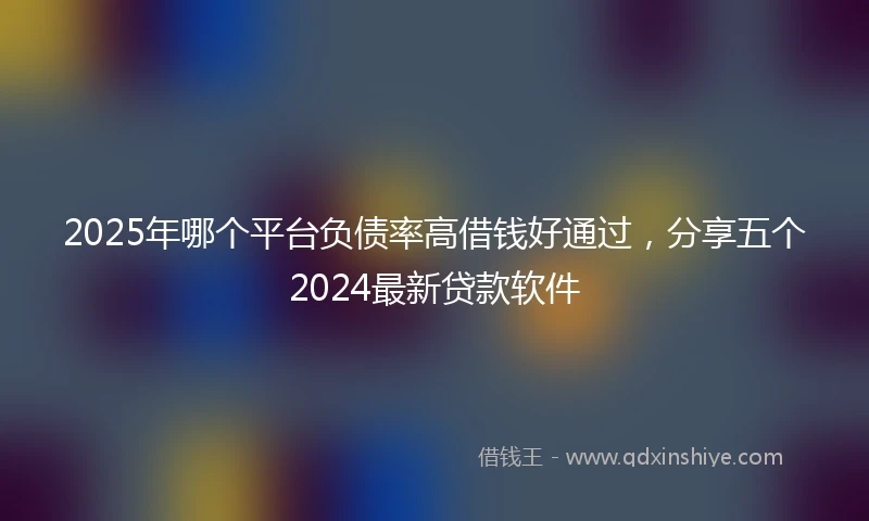 2025年哪个平台负债率高借钱好通过，分享五个2024最新贷款软件